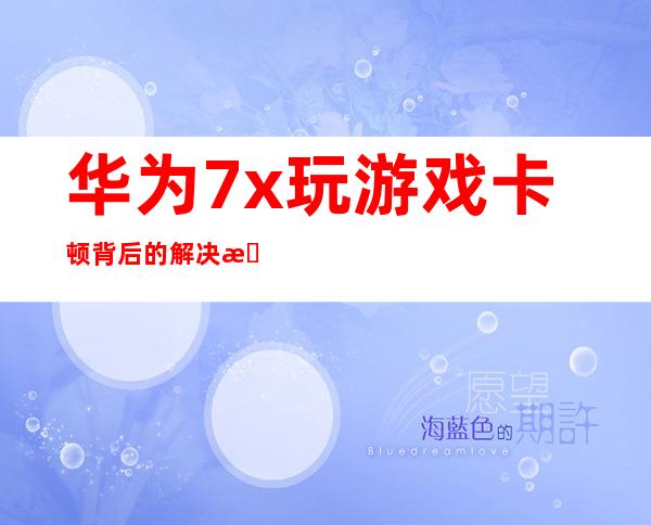 华为 7x 玩游戏卡顿背后的解决方案